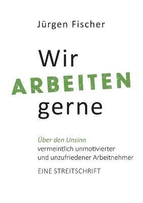 Wir arbeiten gerne: UEber den Unsinn von vermeintlich unmotivierten und unzufriedenen Arbeitnehmern. Eine Streitschrift - Jurgen Fischer - cover