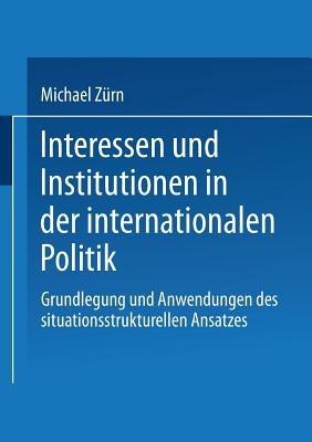 Interessen und Institutionen in der internationalen Politik: Grundlegung und Anwendungen des situationsstrukturellen Ansatzes - Michael Zürn - cover