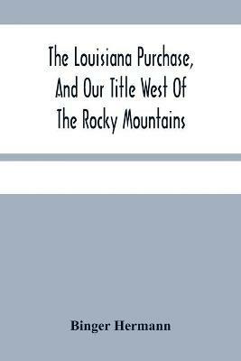 The Louisiana Purchase, And Our Title West Of The Rocky Mountains: With A Review Of Annexation By The United States - Binger Hermann - cover
