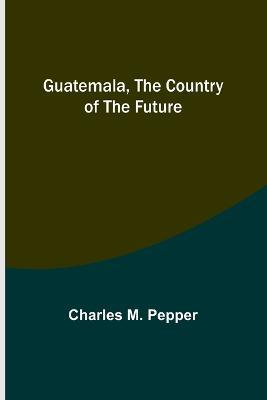 Guatemala, the country of the future - Charles M Pepper - cover