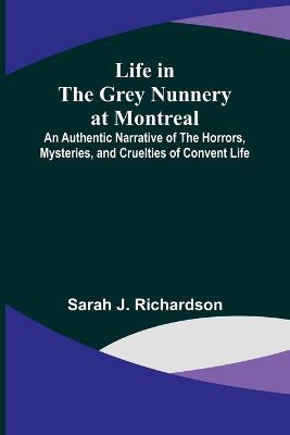 Life in the Grey Nunnery at Montreal: An Authentic Narrative of the Horrors, Mysteries, and Cruelties of Convent Life - Sarah J Richardson - cover