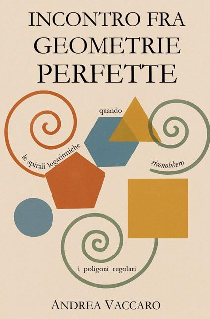 Incontro fra geometrie perfette. Quando le spirali logaritmiche riconobbero i poligoni regolari - Andrea Vaccaro - copertina