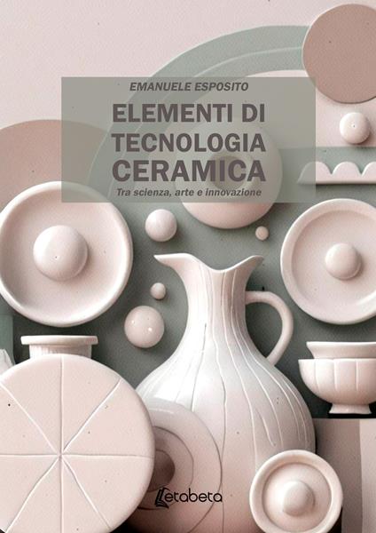 Elementi di tecnologia ceramica. Tra scienza, arte e innovazione - Emanuele Esposito - copertina