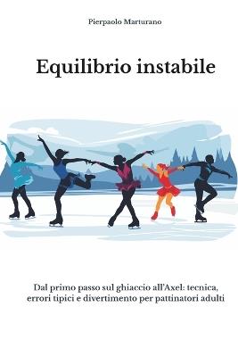 Equilibrio Instabile: Dal primo passo sul ghiaccio all'Axel - Tecnica, errori tipici e divertimento per pattinatori adulti - Pierpaolo Marturano - cover