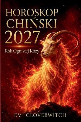 HOROSKOP CHIŃSKI 2027 - Rok Ognistej Kozy: Kompletny przewodnik po milości, karierze, pieniądzach, zdrowiu i rozwoju osobistym dla 12 znaków chińskiego zodiaku - Emi Cloverwitch - cover