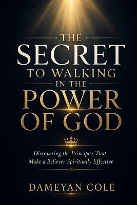 The Secret To Walking In The Power Of God: Discovering the Principles That Make a Believer Spiritually Effective - Dameyan Cole - cover
