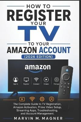 How to Register Your TV to Your Amazon Account (2026 Edition): The Complete Guide to TV Registration, Amazon Activation, Prime Video Setup, Streaming Apps, Troubleshooting, and Account Management - Marvin M Magner - cover