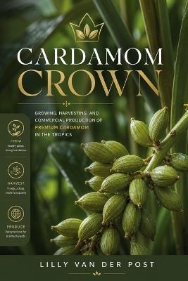 Cardamom Crown: Growing, Harvesting, and Commercial Production of Premium Cardamom in the Tropics - Lilly Van Der Post - cover