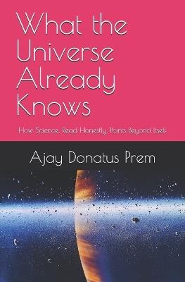 What the Universe Already Knows: How Science, Read Honestly, Points Beyond Itself - Ajay Donatus Prem - cover