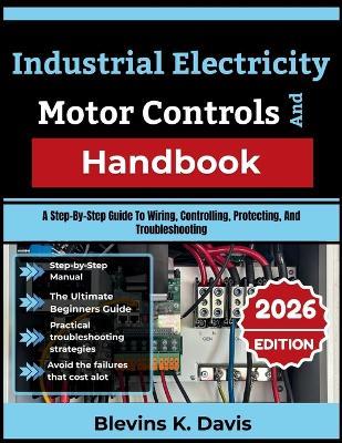 Industrial Electricity And Motor Controls Handbook: A Step-By-Step Guide To Wiring, Controlling, Protecting, And Troubleshooting - Blevins K Davis - cover