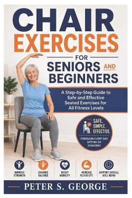 Chair Exercises For Seniors And Beginners: A Step-by-Step Guide to Safe and Effective Seated Exercises for All Fitness Levels - Peter S George - cover