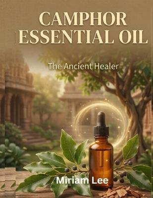 Camphor Essential Oil: The Ancient Healer: A Complete Guide to Benefits, Usage & Blending - Miriam Lee - cover