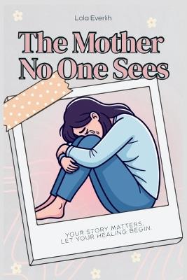 The Mother No One Sees: Your story matters. Let your healing begin. - Lola Everlih - cover
