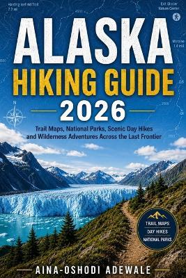 Alaska Hiking Guide 2026: Trail Maps, National Parks, Scenic Day Hikes and Wilderness Adventures Across the Last Frontier - Aina-Oshodi Adewale - cover