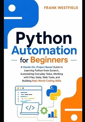 Python Automation for Beginners: A Hands-On, Project-Based Guide to Learning Python from Scratch, Automating Everyday Tasks, Working with Files, Data, Web Tools, and Building Real-World Coding Skills - Frank Westfield - cover