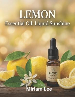 Lemon Essential Oil: LIQUID SUNSHINE: A Complete Guide to Benefits, Usage & Blending - Miriam Lee - cover