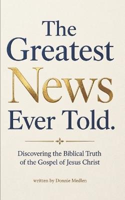 The Greatest News Ever Told: Discovering the Biblical Truth of the Gospel of Jesus Christ - Donnie Medlen - cover