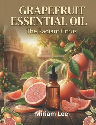 Grapefruit Essential Oil: THE RADIANT CITRUS: A Complete Guide to Benefits, Usage & Blending - Miriam Lee - cover