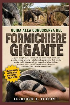 Guida Alla Conoscenza del Formichiere Gigante: La guida completa per principianti per conoscere il formichiere gigante: comportamento e adattamenti.....foraggiamento, sicurezza, conservazione e conoscenze essenziali - Leonardo B Ferranti - cover