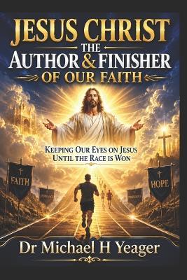 Jesus Christ the Author & Finisher of Our Faith: Keeping Our Eyes on Jesus Until the Race Is Won - Michael H Yeager - cover
