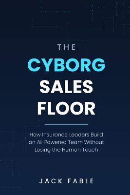 The Cyborg Sales Floor: How Insurance Leaders Build an AI-Powered Team Without Losing the Human Touch - Jack Fable - cover