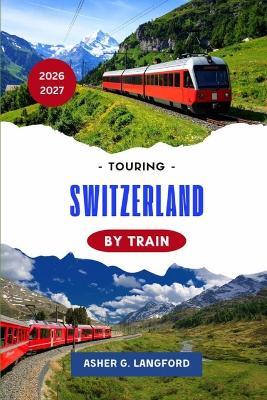 Touring Switzerland by Train 2026 - 2027: A Scenic Rail Journey Through Alpine Landscapes, Historic Cities, Hidden Villages, Culinary Traditions, and the Heart of Europe's Most Unforgettable Routes - Asher G Langford - cover