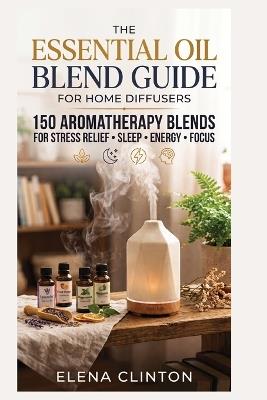 The Essential Oil Blend Guide for Home Diffusers: 150 Aromatherapy Blends for Stress Relief, Sleep, Energy and Focus - Elena Clinton - cover