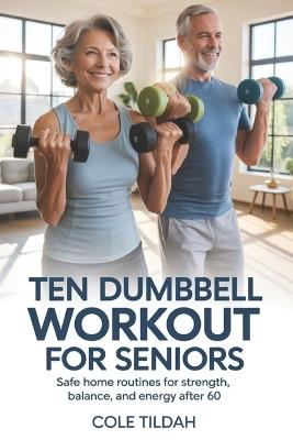 Ten Dumbbell Workout For Seniors: Safe Home Routines for Strength, Balance, and Energy After 60 - Cole Tildah - cover