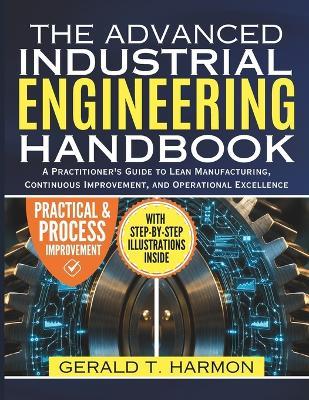 Advanced Industrial Engineering Handbook: A Practitioner's Guide to Lean Manufacturing, Continuous Improvement, and Operational Excellence - Gerald T Harmon - cover