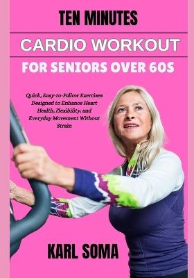 Ten Minutes Cardio Workout for Seniors Over 60s: Quick, Easy-to-Follow Exercises Designed to Enhance Heart Health, Flexibility, and Everyday Movement Without Strain - Karl Soma - cover