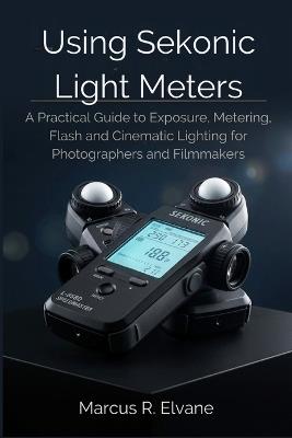 Using Sekonic Light Meters: A Practical Guide to Exposure, Metering, Flash, and Cinematic Lighting for Photographers and Filmmakers - Marcus R Elvane - cover