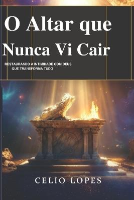 O Altar que Não Vi Cair: Restaurando a intimidade com Deus que transforma tudo - Celio Lopes - cover