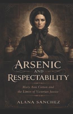 Arsenic and Respectability: Mary Ann Cotton and the Limits of Victorian Justice - Alana Sanchez - cover