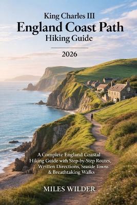 King Charles III England Coast Path Hiking Guide 2026: A Complete England Coastal Hiking Guide with Step-by-Step Routes, Written Directions, Seaside Towns & Breathtaking Walks - Miles Wilder - cover
