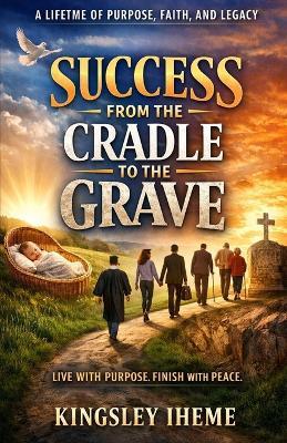 Success from the Cradle to the Grave: A Lifetime of Purpose, Faith, and Legacy - Kingsley Iheme - cover