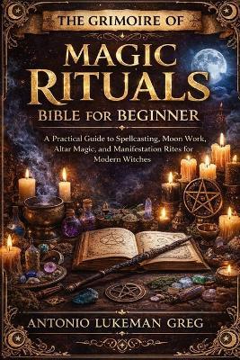 The Grimoire of Magic Rituals Bible for Beginner: A Practical Guide to Spellcasting, Moon Work, Altar Magic, and Manifestation Rites for Modern Witches - Antonio Lukeman Greg - cover