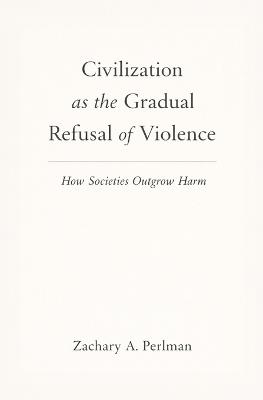 Civilization as the Gradual Refusal of Violence: How Societies Outgrow Harm - Zachary A Perlman - cover