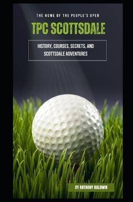 TPC Scottsdale: The Home of the People's Open - History, Courses, Secrets, and Scottsdale Adventures - Anthony Baldwin - cover