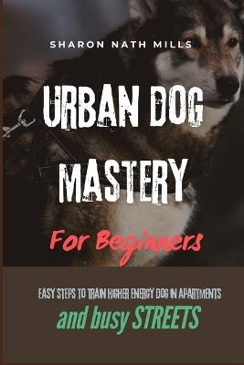 Urban Dog Mastery for Beginners: Easy Steps to Train Higher Energy Dog in Apartments and Busy Streets - Sharon Nath Mills - cover