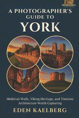 A Photographer's Guide to York: Medieval Walls, Viking Heritage, and Timeless Architecture Worth Capturing - Eden Kaelberg - cover