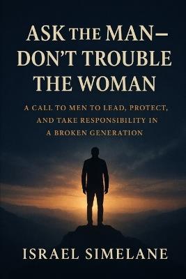 Ask The Man Dont Trouble The Woman: A Call to Men to Lead, Protect, and Take Responsibility in a Broken Generation - Israel Simelane - cover