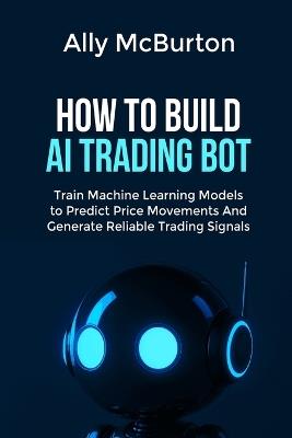 How to Build AI Trading Bot: Train Machine Learning Models to Predict Price Movements And Generate Reliable Trading Signals - Ally McBurton - cover
