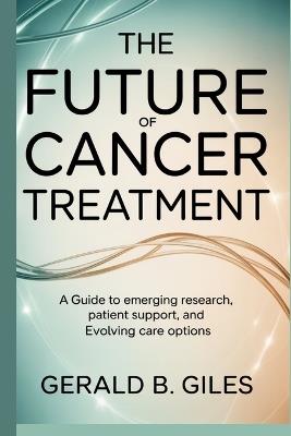 The Future of Cancer Treatment: A Guide to Emerging Research, Patient Support, and Evolving Care Options - Gerald B Giles - cover