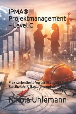 IPMA(R) Projektmanagement - Level C: Praxisorientierte Vorbereitung auf die Zertifizierung Basierend auf der ICB4 - Nikola Uhlemann - cover