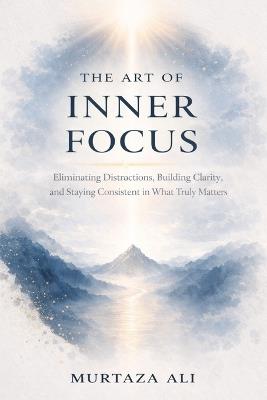 The Art of Inner Focus: Eliminating Distractions, Building Clarity, and Staying Consistent in What Truly Matters - Murtaza Ali - cover