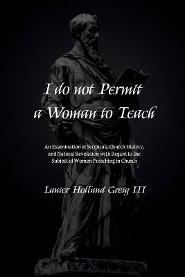 I do not Permit a Woman to Teach: An Examination of Scripture, Church History, and Natural Revelation with Regard to the Subject of Women Preaching in Church - Lanier Holland Greig - cover