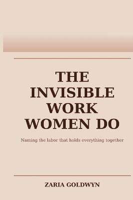 The Invisible Work Women Do: The Planning, Noticing, and Carrying That Makes Everything Function - Zaria Goldwyn - cover