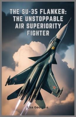 The Su-35 Flanker: The Unstoppable Air Superiority Fighter: Exploring the Evolution, Weapons, Role in Modern Conflicts, Military Legacy, and Stealth Features of Russia's Elite Fighter Jet - Lisa Georgina - cover