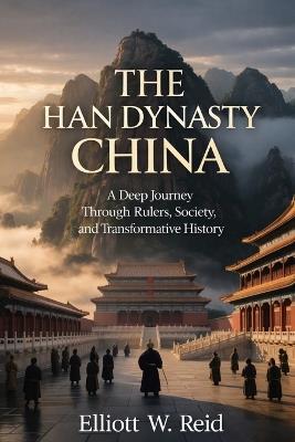 The Han Dynasty China: A Deep Journey Through Rulers, Society, and Transformative History - Elliott W Reid - cover