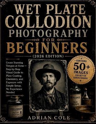 Wet Plate Collodion Photography for Beginners (2026 Edition): Create Stunning Tintypes at Home - Step-by-Step Visual Guide to Plate Coating, Chemistry, and Exposure with Simple Setup, No Experience Needed - Adrian Cole - cover
